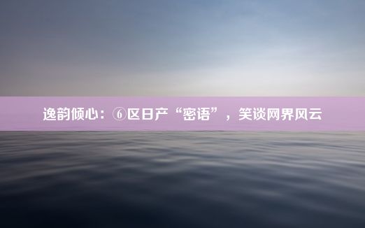 逸韵倾心：⑥区日产“密语”，笑谈网界风云