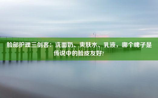 脸部护理三剑客：洗面奶、爽肤水、乳液，哪个牌子是传说中的脸皮友好?