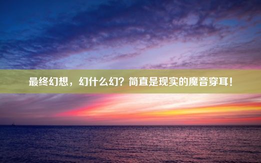 最终幻想，幻什么幻？简直是现实的魔音穿耳！