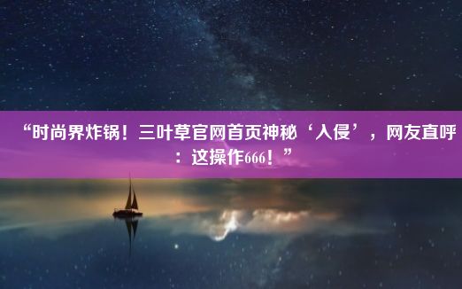 “时尚界炸锅！三叶草官网首页神秘‘入侵’，网友直呼：这操作666！”