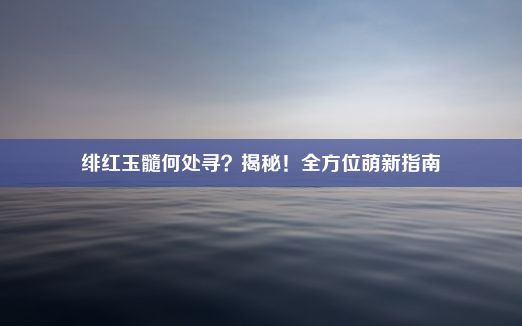 绯红玉髓何处寻？揭秘！全方位萌新指南