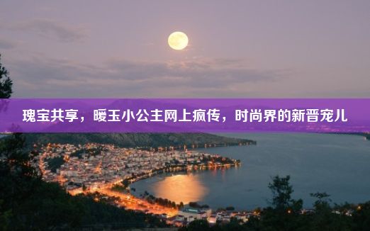 瑰宝共享，暖玉小公主网上疯传，时尚界的新晋宠儿