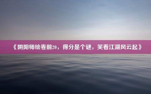 《阴阳师绘卷前20，得分是个谜，笑看江湖风云起》