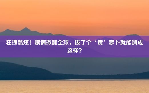 狂拽酷炫！娘俩掀翻全球，拔了个‘黄’萝卜就能嗨成这样？