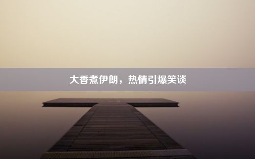 大香煮伊朗，热情引爆笑谈