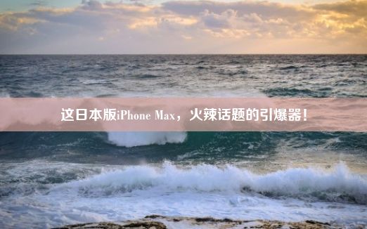 这日本版iPhone Max，火辣话题的引爆器！