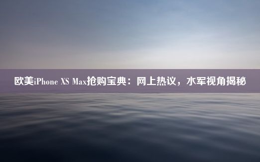 欧美iPhone XS Max抢购宝典：网上热议，水军视角揭秘