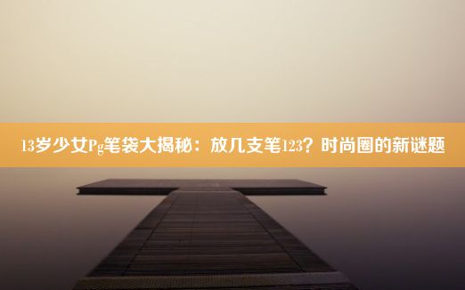 13岁少女Pg笔袋大揭秘：放几支笔123？时尚圈的新谜题