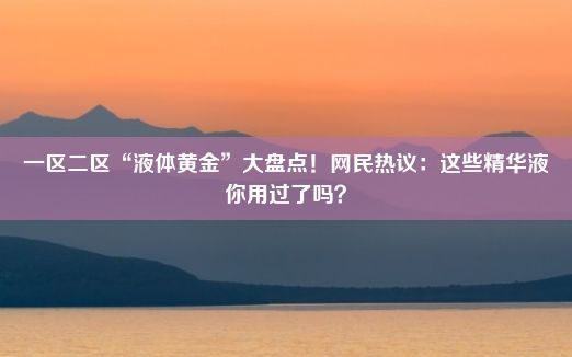 一区二区“液体黄金”大盘点！网民热议：这些精华液你用过了吗？