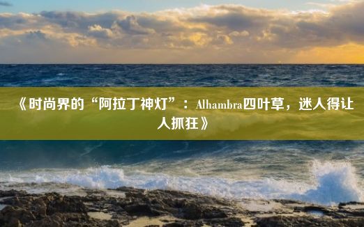 《时尚界的“阿拉丁神灯”：Alhambra四叶草，迷人得让人抓狂》