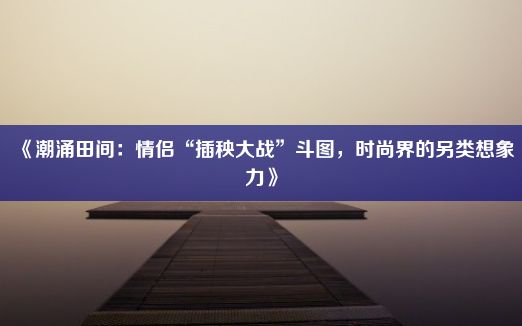 《潮涌田间：情侣“插秧大战”斗图，时尚界的另类想象力》