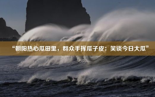 “朝阳热心瓜田里，群众手挥瓜子皮：笑谈今日大瓜”