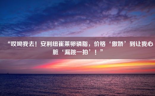 “哎呦我去！安利纽崔莱卵磷脂，价格‘傲娇’到让我心脏‘漏跳一拍’！”