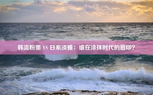 韩流粉墨 VS 日系淡雅：谁在涂抹时代的唇印？