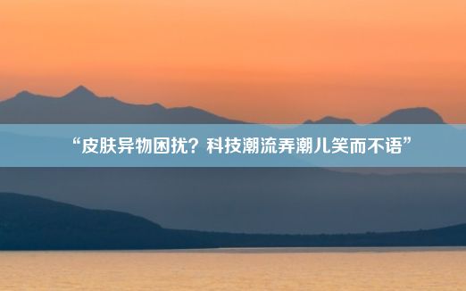 “皮肤异物困扰？科技潮流弄潮儿笑而不语”