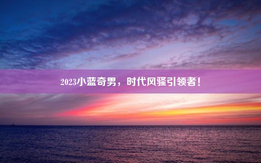 2023小蓝奇男，时代风骚引领者！