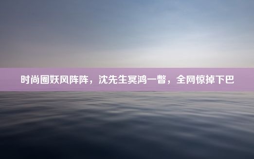 时尚圈妖风阵阵，沈先生冥鸿一瞥，全网惊掉下巴