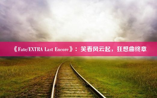 《Fate/EXTRA Last Encore》：笑看风云起，狂想曲终章