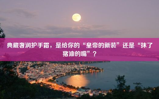 典藏奢润护手霜，是给你的“皇帝的新装”还是“抹了猪油的嘴”？